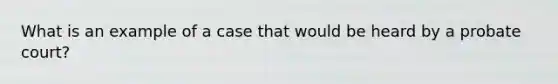 What is an example of a case that would be heard by a probate court?