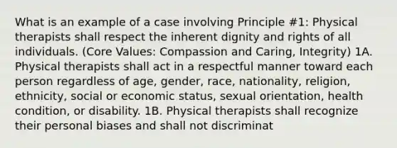 What is an example of a case involving Principle #1: Physical therapists shall respect the inherent dignity and rights of all individuals. (Core Values: Compassion and Caring, Integrity) 1A. Physical therapists shall act in a respectful manner toward each person regardless of age, gender, race, nationality, religion, ethnicity, social or economic status, sexual orientation, health condition, or disability. 1B. Physical therapists shall recognize their personal biases and shall not discriminat