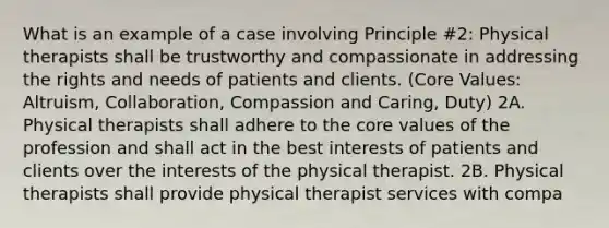 What is an example of a case involving Principle #2: Physical therapists shall be trustworthy and compassionate in addressing the rights and needs of patients and clients. (Core Values: Altruism, Collaboration, Compassion and Caring, Duty) 2A. Physical therapists shall adhere to the core values of the profession and shall act in the best interests of patients and clients over the interests of the physical therapist. 2B. Physical therapists shall provide physical therapist services with compa