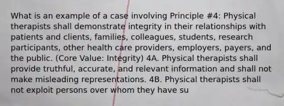 What is an example of a case involving Principle #4: Physical therapists shall demonstrate integrity in their relationships with patients and clients, families, colleagues, students, research participants, other health care providers, employers, payers, and the public. (Core Value: Integrity) 4A. Physical therapists shall provide truthful, accurate, and relevant information and shall not make misleading representations. 4B. Physical therapists shall not exploit persons over whom they have su