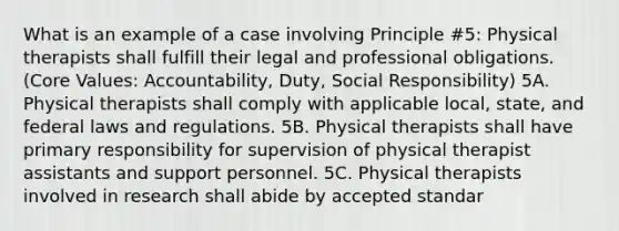 What is an example of a case involving Principle #5: Physical therapists shall fulfill their legal and professional obligations. (Core Values: Accountability, Duty, Social Responsibility) 5A. Physical therapists shall comply with applicable local, state, and federal laws and regulations. 5B. Physical therapists shall have primary responsibility for supervision of physical therapist assistants and support personnel. 5C. Physical therapists involved in research shall abide by accepted standar