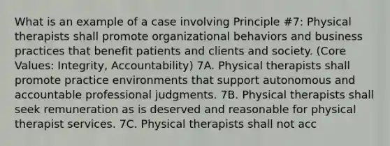 What is an example of a case involving Principle #7: Physical therapists shall promote organizational behaviors and business practices that benefit patients and clients and society. (Core Values: Integrity, Accountability) 7A. Physical therapists shall promote practice environments that support autonomous and accountable professional judgments. 7B. Physical therapists shall seek remuneration as is deserved and reasonable for physical therapist services. 7C. Physical therapists shall not acc