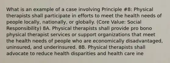 What is an example of a case involving Principle #8: Physical therapists shall participate in efforts to meet the health needs of people locally, nationally, or globally. (Core Value: Social Responsibility) 8A. Physical therapists shall provide pro bono physical therapist services or support organizations that meet the health needs of people who are economically disadvantaged, uninsured, and underinsured. 8B. Physical therapists shall advocate to reduce health disparities and health care ine