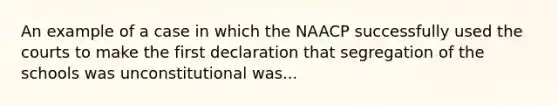 An example of a case in which the NAACP successfully used the courts to make the first declaration that segregation of the schools was unconstitutional was...