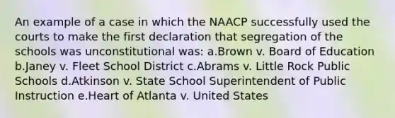 An example of a case in which the NAACP successfully used the courts to make the first declaration that segregation of the schools was unconstitutional was: a.Brown v. Board of Education b.Janey v. Fleet School District c.Abrams v. Little Rock Public Schools d.Atkinson v. State School Superintendent of Public Instruction e.Heart of Atlanta v. United States