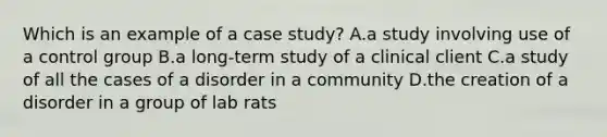 Which is an example of a case study? A.a study involving use of a control group B.a long-term study of a clinical client C.a study of all the cases of a disorder in a community D.the creation of a disorder in a group of lab rats