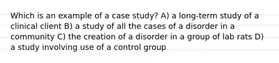 Which is an example of a case study? A) a long-term study of a clinical client B) a study of all the cases of a disorder in a community C) the creation of a disorder in a group of lab rats D) a study involving use of a control group