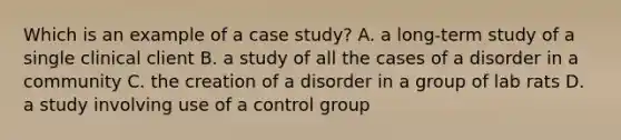 Which is an example of a case study? A. a long-term study of a single clinical client B. a study of all the cases of a disorder in a community C. the creation of a disorder in a group of lab rats D. a study involving use of a control group