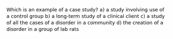 Which is an example of a case study? a) a study involving use of a control group b) a long-term study of a clinical client c) a study of all the cases of a disorder in a community d) the creation of a disorder in a group of lab rats