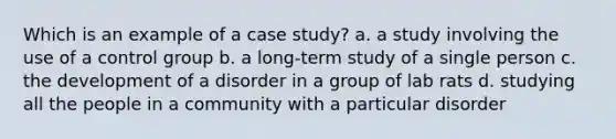 Which is an example of a case study? a. a study involving the use of a control group b. a long-term study of a single person c. the development of a disorder in a group of lab rats d. studying all the people in a community with a particular disorder