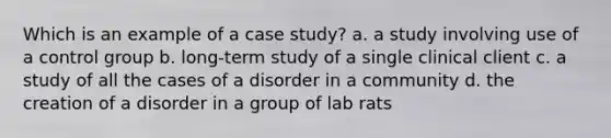 Which is an example of a case study? a. a study involving use of a control group b. long-term study of a single clinical client c. a study of all the cases of a disorder in a community d. the creation of a disorder in a group of lab rats