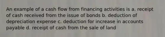 An example of a cash flow from financing activities is a. receipt of cash received from the issue of bonds b. deduction of depreciation expense c. deduction for increase in accounts payable d. receipt of cash from the sale of land