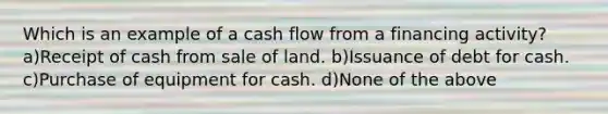 Which is an example of a cash flow from a financing activity? a)Receipt of cash from sale of land. b)Issuance of debt for cash. c)Purchase of equipment for cash. d)None of the above