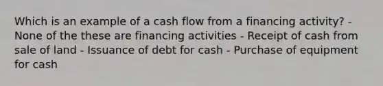 Which is an example of a cash flow from a financing activity? - None of the these are financing activities - Receipt of cash from sale of land - Issuance of debt for cash - Purchase of equipment for cash