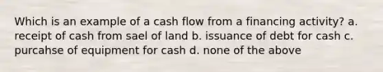 Which is an example of a cash flow from a financing activity? a. receipt of cash from sael of land b. issuance of debt for cash c. purcahse of equipment for cash d. none of the above