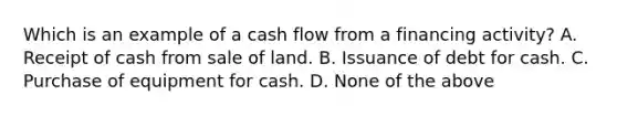 Which is an example of a cash flow from a financing activity? A. Receipt of cash from sale of land. B. Issuance of debt for cash. C. Purchase of equipment for cash. D. None of the above