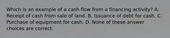 Which is an example of a cash flow from a financing activity? A. Receipt of cash from sale of land. B. Issuance of debt for cash. C. Purchase of equipment for cash. D. None of these answer choices are correct.