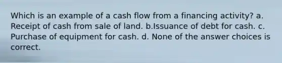 Which is an example of a cash flow from a financing activity? a. Receipt of cash from sale of land. b.Issuance of debt for cash. c. Purchase of equipment for cash. d. None of the answer choices is correct.