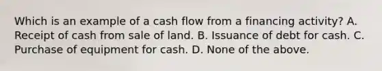 Which is an example of a cash flow from a financing activity? A. Receipt of cash from sale of land. B. Issuance of debt for cash. C. Purchase of equipment for cash. D. None of the above.