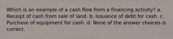 Which is an example of a cash flow from a financing activity? a. Receipt of cash from sale of land. b. Issuance of debt for cash. c. Purchase of equipment for cash. d. None of the answer choices is correct.