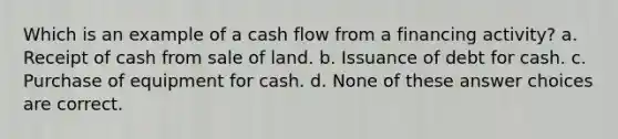 Which is an example of a cash flow from a financing activity? a. Receipt of cash from sale of land. b. Issuance of debt for cash. c. Purchase of equipment for cash. d. None of these answer choices are correct.