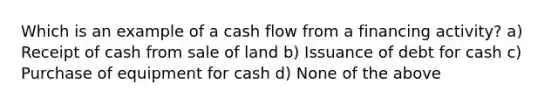 Which is an example of a cash flow from a financing activity? a) Receipt of cash from sale of land b) Issuance of debt for cash c) Purchase of equipment for cash d) None of the above