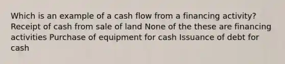 Which is an example of a cash flow from a financing activity? Receipt of cash from sale of land None of the these are financing activities Purchase of equipment for cash Issuance of debt for cash