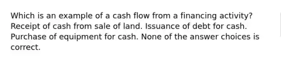 Which is an example of a cash flow from a financing activity? Receipt of cash from sale of land. Issuance of debt for cash. Purchase of equipment for cash. None of the answer choices is correct.