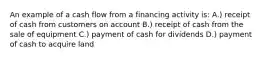 An example of a cash flow from a financing activity is: A.) receipt of cash from customers on account B.) receipt of cash from the sale of equipment C.) payment of cash for dividends D.) payment of cash to acquire land