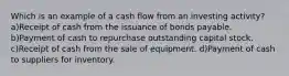 Which is an example of a cash flow from an investing activity? a)Receipt of cash from the issuance of bonds payable. b)Payment of cash to repurchase outstanding capital stock. c)Receipt of cash from the sale of equipment. d)Payment of cash to suppliers for inventory.