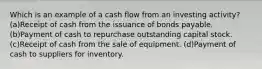 Which is an example of a cash flow from an investing activity? (a)Receipt of cash from the issuance of bonds payable. (b)Payment of cash to repurchase outstanding capital stock. (c)Receipt of cash from the sale of equipment. (d)Payment of cash to suppliers for inventory.