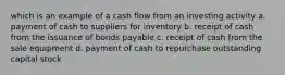 which is an example of a cash flow from an investing activity a. payment of cash to suppliers for inventory b. receipt of cash from the issuance of bonds payable c. receipt of cash from the sale equipment d. payment of cash to repurchase outstanding capital stock