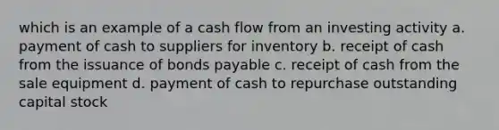 which is an example of a cash flow from an investing activity a. payment of cash to suppliers for inventory b. receipt of cash from the issuance of <a href='https://www.questionai.com/knowledge/kvHJpN4vyZ-bonds-payable' class='anchor-knowledge'>bonds payable</a> c. receipt of cash from the sale equipment d. payment of cash to repurchase outstanding capital stock