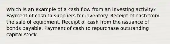 Which is an example of a cash flow from an investing activity? Payment of cash to suppliers for inventory. Receipt of cash from the sale of equipment. Receipt of cash from the issuance of bonds payable. Payment of cash to repurchase outstanding capital stock.