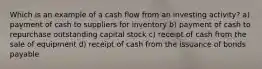 Which is an example of a cash flow from an investing activity? a) payment of cash to suppliers for inventory b) payment of cash to repurchase outstanding capital stock c) receipt of cash from the sale of equipment d) receipt of cash from the issuance of bonds payable