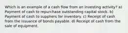 Which is an example of a cash flow from an investing activity? a) Payment of cash to repurchase outstanding capital stock. b) Payment of cash to suppliers for inventory. c) Receipt of cash from the issuance of bonds payable. d) Receipt of cash from the sale of equipment.