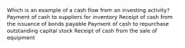 Which is an example of a cash flow from an investing activity? Payment of cash to suppliers for inventory Receipt of cash from the issuance of bonds payable Payment of cash to repurchase outstanding capital stock Receipt of cash from the sale of equipment