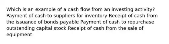 Which is an example of a cash flow from an investing activity? Payment of cash to suppliers for inventory Receipt of cash from the issuance of bonds payable Payment of cash to repurchase outstanding capital stock Receipt of cash from the sale of equipment