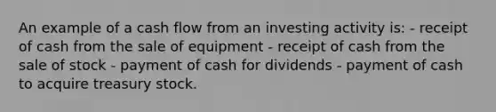 An example of a cash flow from an investing activity is: - receipt of cash from the sale of equipment - receipt of cash from the sale of stock - payment of cash for dividends - payment of cash to acquire treasury stock.