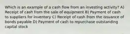 Which is an example of a cash flow from an investing activity? A) Receipt of cash from the sale of equipment B) Payment of cash to suppliers for inventory C) Receipt of cash from the issuance of bonds payable D) Payment of cash to repurchase outstanding capital stock