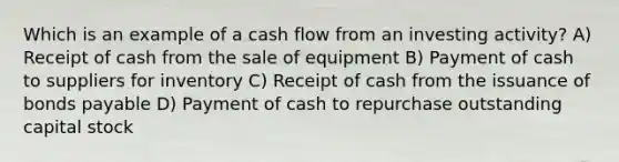 Which is an example of a cash flow from an investing activity? A) Receipt of cash from the sale of equipment B) Payment of cash to suppliers for inventory C) Receipt of cash from the issuance of bonds payable D) Payment of cash to repurchase outstanding capital stock