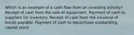 Which is an example of a cash flow from an investing activity? Receipt of cash from the sale of equipment. Payment of cash to suppliers for inventory. Receipt of cash from the issuance of bonds payable. Payment of cash to repurchase outstanding capital stock.