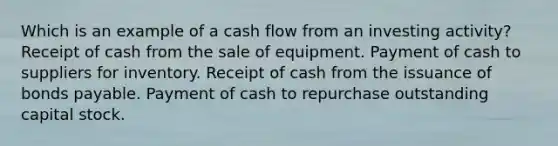 Which is an example of a cash flow from an investing activity? Receipt of cash from the sale of equipment. Payment of cash to suppliers for inventory. Receipt of cash from the issuance of <a href='https://www.questionai.com/knowledge/kvHJpN4vyZ-bonds-payable' class='anchor-knowledge'>bonds payable</a>. Payment of cash to repurchase outstanding capital stock.