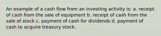 An example of a cash flow from an investing activity is: a. receipt of cash from the sale of equipment b. receipt of cash from the sale of stock c. payment of cash for dividends d. payment of cash to acquire treasury stock.