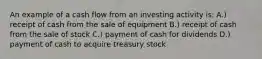 An example of a cash flow from an investing activity is: A.) receipt of cash from the sale of equipment B.) receipt of cash from the sale of stock C.) payment of cash for dividends D.) payment of cash to acquire treasury stock