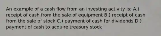 An example of a cash flow from an investing activity is: A.) receipt of cash from the sale of equipment B.) receipt of cash from the sale of stock C.) payment of cash for dividends D.) payment of cash to acquire treasury stock