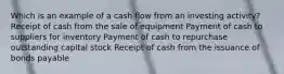 Which is an example of a cash flow from an investing activity? Receipt of cash from the sale of equipment Payment of cash to suppliers for inventory Payment of cash to repurchase outstanding capital stock Receipt of cash from the issuance of bonds payable