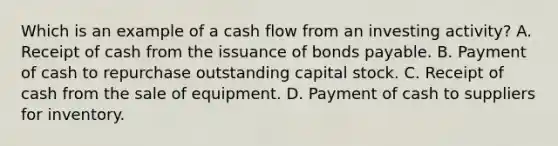 Which is an example of a cash flow from an investing activity? A. Receipt of cash from the issuance of <a href='https://www.questionai.com/knowledge/kvHJpN4vyZ-bonds-payable' class='anchor-knowledge'>bonds payable</a>. B. Payment of cash to repurchase outstanding capital stock. C. Receipt of cash from the sale of equipment. D. Payment of cash to suppliers for inventory.