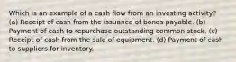 Which is an example of a cash flow from an investing activity? (a) Receipt of cash from the issuance of bonds payable. (b) Payment of cash to repurchase outstanding common stock. (c) Receipt of cash from the sale of equipment. (d) Payment of cash to suppliers for inventory.