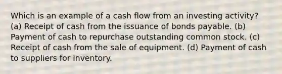 Which is an example of a cash flow from an investing activity? (a) Receipt of cash from the issuance of bonds payable. (b) Payment of cash to repurchase outstanding common stock. (c) Receipt of cash from the sale of equipment. (d) Payment of cash to suppliers for inventory.